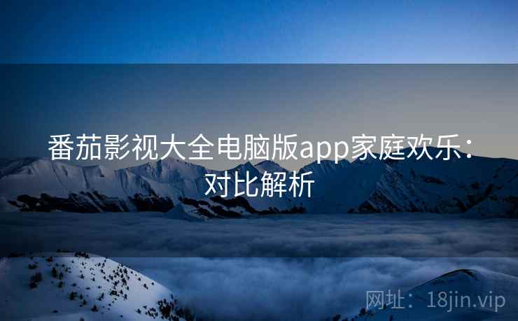 番茄影视大全电脑版app家庭欢乐:对比解析 番茄影视大全电脑版app家庭欢乐:对比解析
